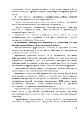 стратегиями чтения художественных и других видов текстов и будут
способны выбрать стратегию чтения, отвечающую конкретной учебной
задаче.
В сфере развития личностных универсальных учебных действий
приоритетное внимание уделяется формированию:
• основ гражданской идентичности личности (включая когнитивный,
эмоционально-ценностный и поведенческий компоненты);
• основ социальных компетенций (включая ценностно- смысловые
установки и моральные нормы, опыт социальных и межличностных
отношений, правосознание);
• готовности и способности к переходу к самообразованию на основе
учебно-познавательной мотивации, в том числе готовности к выбору
направления профильного образования.
В частности, формированию готовности и способности к выбору
направления профильного образования способствуют:
• целенаправленное формирование интереса к изучаемым областям
знания и видам деятельности, педагогическая поддержка любознательности
и избирательности интересов;
• реализация уровневого подхода как в преподавании (на основе
дифференциации требований к освоению учебных программ и достижению
планируемых результатов), так и в оценочных процедурах (на основе
дифференциации содержания проверочных заданий и/или критериев оценки
достижения планируемых результатов на базовом и повышенных уровнях);
• формирование навыков взаимо- и самооценки, навыков рефлексии на
основе использования критериальной системы оценки;
• организация системы проб подростками своих возможностей (в том
числе предпрофессиональных проб) за счёт использования дополнительных
возможностей образовательного процесса, в том числе: элективных курсов,
предлагаемых школой, программы формирования ИКТ-компетентности
школьников; программы учебно-исследовательской и проектной
деятельности; программы внеурочной деятельности;
• целенаправленное формирование в курсе технологии представлений о
рынке труда и требованиях, предъявляемых различными массовыми
востребованными профессиями к подготовке и личным качествам будущего
труженика;
• приобретение практического опыта пробного проектирования
жизненной и профессиональной карьеры на основе соотнесения своих
18
 