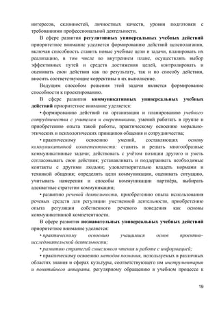 интересов, склонностей, личностных качеств, уровня подготовки с
требованиями профессиональной деятельности.
В сфере развития регулятивных универсальных учебных действий
приоритетное внимание уделяется формированию действий целеполагания,
включая способность ставить новые учебные цели и задачи, планировать их
реализацию, в том числе во внутреннем плане, осуществлять выбор
эффективных путей и средств достижения целей, контролировать и
оценивать свои действия как по результату, так и по способу действия,
вносить соответствующие коррективы в их выполнение.
Ведущим способом решения этой задачи является формирование
способности к проектированию.
В сфере развития коммуникативных универсальных учебных
действий приоритетное внимание уделяется:
• формированию действий по организации и планированию учебного
сотрудничества с учителем и сверстниками, умений работать в группе и
приобретению опыта такой работы, практическому освоению морально-
этических и психологических принципов общения и сотрудничества;
• практическому освоению умений, составляющих основу
коммуникативной компетентности: ставить и решать многообразные
коммуникативные задачи; действовать с учётом позиции другого и уметь
согласовывать свои действия; устанавливать и поддерживать необходимые
контакты с другими людьми; удовлетворительно владеть нормами и
техникой общения; определять цели коммуникации, оценивать ситуацию,
учитывать намерения и способы коммуникации партнёра, выбирать
адекватные стратегии коммуникации;
• развитию речевой деятельности, приобретению опыта использования
речевых средств для регуляции умственной деятельности, приобретению
опыта регуляции собственного речевого поведения как основы
коммуникативной компетентности.
В сфере развития познавательных универсальных учебных действий
приоритетное внимание уделяется:
• практическому освоению учащимися основ проектно-
исследовательской деятельности;
• развитию стратегий смыслового чтения и работе с информацией;
• практическому освоению методов познания, используемых в различных
областях знания и сферах культуры, соответствующего им инструментария
и понятийного аппарата, регулярному обращению в учебном процессе к
19
 