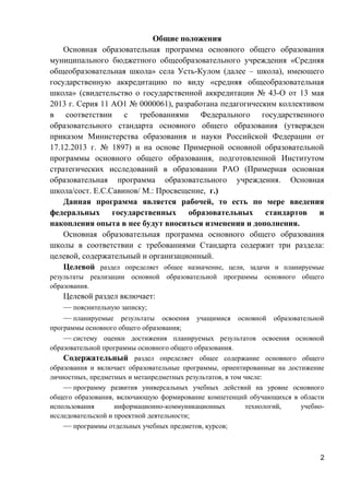 Общие положения
Основная образовательная программа основного общего образования
муниципального бюджетного общеобразовательного учреждения «Средняя
общеобразовательная школа» села Усть-Кулом (далее – школа), имеющего
государственную аккредитацию по виду «средняя общеобразовательная
школа» (свидетельство о государственной аккредитации № 43-О от 13 мая
2013 г. Серия 11 АО1 № 0000061), разработана педагогическим коллективом
в соответствии с требованиями Федерального государственного
образовательного стандарта основного общего образования (утвержден
приказом Министерства образования и науки Российской Федерации от
17.12.2013 г. № 1897) и на основе Примерной основной образовательной
программы основного общего образования, подготовленной Институтом
стратегических исследований в образовании РАО (Примерная основная
образовательная программа образовательного учреждения. Основная
школа/сост. Е.С.Савинов/ М.: Просвещение, г.)
Данная программа является рабочей, то есть по мере введения
федеральных государственных образовательных стандартов и
накопления опыта в нее будут вноситься изменения и дополнения.
Основная образовательная программа основного общего образования
школы в соответствии с требованиями Стандарта содержит три раздела:
целевой, содержательный и организационный.
Целевой раздел определяет общее назначение, цели, задачи и планируемые
результаты реализации основной образовательной программы основного общего
образования.
Целевой раздел включает:
— пояснительную записку;
— планируемые результаты освоения учащимися основной образовательной
программы основного общего образования;
— систему оценки достижения планируемых результатов освоения основной
образовательной программы основного общего образования.
Содержательный раздел определяет общее содержание основного общего
образования и включает образовательные программы, ориентированные на достижение
личностных, предметных и метапредметных результатов, в том числе:
— программу развития универсальных учебных действий на уровне основного
общего образования, включающую формирование компетенций обучающихся в области
использования информационно-коммуникационных технологий, учебно-
исследовательской и проектной деятельности;
— программы отдельных учебных предметов, курсов;
2
 