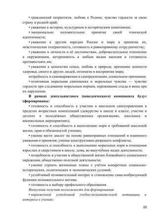 • гражданский патриотизм, любовь к Родине, чувство гордости за свою
страну и родной край;
• уважение к истории, культурным и историческим памятникам;
• эмоционально положительное принятие своей этнической
идентичности;
• уважение к другим народам России и мира и принятие их,
межэтническая толерантность, готовность к равноправному сотрудничеству;
• уважение к личности и её достоинствам, доброжелательное отношение
к окружающим, нетерпимость к любым видам насилия и готовность
противостоять им;
• уважение к ценностям семьи, любовь к природе, признание ценности
здоровья, своего и других людей, оптимизм в восприятии мира;
потребность в самовыражении и самореализации, социальном признании;
• позитивная моральная самооценка и моральные чувства — чувство
гордости при следовании моральным нормам, переживание стыда и вины при
их нарушении.
В рамках деятельностного (поведенческого) компонента будут
сформированы:
• готовность и способность к участию в школьном самоуправлении в
пределах возрастных компетенций (дежурство в школе и классе, участие в
детских и молодёжных общественных организациях, школьных и
внешкольных мероприятиях);
• готовность и способность к выполнению норм и требований школьной
жизни, прав и обязанностей ученика;
• умение вести диалог на основе равноправных отношений и взаимного
уважения и принятия; умение конструктивно разрешать конфликты;
• готовность и способность к выполнению моральных норм в отношении
взрослых и сверстников в школе, дома, во внеучебных видах деятельности;
• потребность в участии в общественной жизни ближайшего социального
окружения, общественно полезной деятельности;
• умение строить жизненные планы с учётом конкретных социально-
исторических, политических и экономических условий;
• устойчивый познавательный интерес и становление смыслообразующей
функции познавательного мотива;
• готовность к выбору профильного образования.
Выпускник получит возможность для формирования:
• выраженной устойчивой учебно-познавательной мотивации и
интереса к учению;
22
 