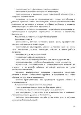 • готовности к самообразованию и самовоспитанию;
• адекватной позитивной самооценки и Я-концепции;
• компетентности в реализации основ гражданской идентичности в
поступках и деятельности;
• морального сознания на конвенциональном уровне, способности к
решению моральных дилемм на основе учёта позиций участников дилеммы,
ориентации на их мотивы и чувства; устойчивое следование в поведении
моральным нормам и этическим требованиям;
• эмпатии как осознанного понимания и сопереживания чувствам других,
выражающейся в поступках, направленных на помощь и обеспечение
благополучия.
Регулятивные универсальные учебные действия
Выпускник научится:
• целеполаганию, включая постановку новых целей, преобразование
практической задачи в познавательную;
• самостоятельно анализировать условия достижения цели на основе
учёта выделенных учителем ориентиров действия в новом учебном
материале;
• планировать пути достижения целей;
• устанавливать целевые приоритеты;
• уметь самостоятельно контролировать своё время и управлять им;
• принимать решения в проблемной ситуации на основе переговоров;
• осуществлять констатирующий и предвосхищающий контроль по
результату и по способу действия; актуальный контроль на уровне
произвольного внимания;
• адекватно самостоятельно оценивать правильность выполнения
действия и вносить необходимые коррективы в исполнение как в конце
действия, так и по ходу его реализации;
• основам прогнозирования как предвидения будущих событий и
развития процесса.
Выпускник получит возможность научиться:
• самостоятельно ставить новые учебные цели и задачи;
• построению жизненных планов во временной перспективе;
• при планировании достижения целей самостоятельно и адекватно
учитывать условия и средства их достижения;
• выделять альтернативные способы достижения цели и выбирать
наиболее эффективный способ;
23
 