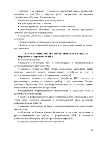 • работать с метафорами — понимать переносный смысл выражений,
понимать и употреблять обороты речи, построенные на скрытом
уподоблении, образном сближении слов.
Выпускник получит возможность научиться:
• основам рефлексивного чтения;
• ставить проблему, аргументировать её актуальность;
• самостоятельно проводить исследование на основе применения
методов наблюдения и эксперимента;
• выдвигать гипотезы о связях и закономерностях событий, процессов,
объектов;
• организовывать исследование с целью проверки гипотез;
• делать умозаключения (индуктивное и по аналогии)и выводы на основе
аргументации.
1.2.3.2. ФОРМИРОВАНИЕ ИКТ-КОМПЕТЕНТНОСТИ УЧАЩИХСЯ
Обращение с устройствами ИКТ
Выпускник научится:
• подключать устройства ИКТ к электрическим и информационным
сетям, использовать аккумуляторы;
• соединять устройства ИКТ (блоки компьютера, устройства сетей,
принтер, проектор, сканер, измерительные устройства и т. д.) с
использованием проводных и беспроводных технологий;
• правильно включать и выключать устройства ИКТ, входить в
операционную систему и завершать работу с ней, выполнять базовые
действия с экранными объектами (перемещение курсора, выделение, прямое
перемещение, запоминание и вырезание);
• осуществлять информационное подключение к локальной сети и
глобальной сети Интернет;
• входить в информационную среду образовательного учреждения, в том
числе через Интернет, размещать в информационной среде различные
информационные объекты;
• выводить информацию на бумагу, правильно обращаться с расходными
материалами;
• соблюдать требования техники безопасности, гигиены, эргономики и
ресурсосбережения при работе с устройствами ИКТ, в частности
учитывающие специфику работы с различными экранами.
Выпускник получит возможность научиться:
27
 