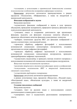 • осознавать и использовать в практической деятельности основные
психологические особенности восприятия информации человеком.
Примечание: результаты достигаются преимущественно в рамках
предметов «Технология», «Информатика», а также во внеурочной и
внешкольной деятельности.
Фиксация изображений и звуков
Выпускник научится:
• осуществлять фиксацию изображений и звуков в ходе процесса
обсуждения, проведения эксперимента, природного процесса, фиксацию хода
и результатов проектной деятельности;
• учитывать смысл и содержание деятельности при организации
фиксации, выделять для фиксации отдельные элементы объектов и
процессов, обеспечивать качество фиксации существенных элементов;
• выбирать технические средства ИКТ для фиксации изображений и
звуков в соответствии с поставленной целью;
• проводить обработку цифровых фотографий с использованием
возможностей специальных компьютерных инструментов, создавать
презентации на основе цифровых фотографий;
• проводить обработку цифровых звукозаписей с использованием
возможностей специальных компьютерных инструментов, проводить
транскрибирование цифровых звукозаписей;
• осуществлять видеосъёмку и проводить монтаж отснятого материала с
использованием возможностей специальных компьютерных инструментов.
Выпускник получит возможность научиться:
• различать творческую и техническую фиксацию звуков и изображений;
• использовать возможности ИКТ в творческой деятельности,
связанной с искусством;
• осуществлять трёхмерное сканирование.
Примечание: результаты достигаются преимущественно
в рамках естественных наук, предметов «Искусство», «Русский язык»,
«Иностранный язык», «Физическая культура», а также во внеурочной
деятельности.
Создание письменных сообщений
Выпускник научится:
• создавать текст на русском языке с использованием слепого
десятипальцевого клавиатурного письма;
• сканировать текст и осуществлять распознавание сканированного
текста;
28
 