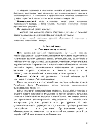 — программу воспитания и социализации учащихся на уровне основного общего
образования, включающую такие направления, как духовно-нравственное развитие и
воспитание учащихся, их социализация и профессиональная ориентация, формирование
культуры здорового и безопасного образа жизни, экологической культуры;
Организационный раздел устанавливает общие рамки организации
образовательного процесса, а также механизм реализации компонентов основной
образовательной программы.
Организационный раздел включает:
— учебный план основного общего образования как один из основных
механизмов реализации основной образовательной программы;
— систему условий реализации основной образовательной программы в
соответствии с требованиями Стандарта.
1. Целевой раздел
1.1. Пояснительная записка
Цель реализации основной образовательной программы основного
общего образования – обеспечение планируемых результатов по достижению
выпускником целевых установок, знаний, умений, навыков, компетенций и
компетентностей, определяемых личностными, семейными, общественными,
государственными потребностями и возможностями обучающегося среднего
школьного возраста, индивидуальными особенностями его развития и
состояния здоровья; становление и развитие личности в её
индивидуальности, самобытности, уникальности, неповторимости.
Исходные условия для реализации основной образовательной
программы основного общего образования:
Школа располагается в селе Усть-Кулом, одном из районных центров
Республики Коми. Учредителем школы является Администрация
муниципального района « ».
Школа реализует образовательные программы начального, основного и
среднего общего образования. Разделение на уровни условное, начальная,
основная и старшая школы находятся в одном здании. Это создает условия
для организации разновозрастного сотрудничества, в общешкольных
мероприятиях участвуют учащиеся всех трех уровней. За годы
существования школы сформировались и утвердились традиции успешного
взаимодействия всех участников образовательного процесса,
образовательные запросы учащихся и их родителей учитываются школой при
разработке ООП и формировании учебного плана.
3
 