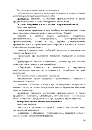 Выпускник получит возможность научиться:
• использовать музыкальные редакторы, клавишные и кинестетические
синтезаторы для решения творческих задач.
Примечание: результаты достигаются преимущественно в рамках
предмета «Искусство», а также во внеурочной деятельности.
Создание, восприятие и использование гипермедиасообщений
Выпускник научится:
• организовывать сообщения в виде линейного или включающего ссылки
представления для самостоятельного просмотра через браузер;
• работать с особыми видами сообщений: диаграммами
(алгоритмическими, концептуальными, классификационными,
организационными, родства и др.), картами (географическими,
хронологическими) и спутниковыми фотографиями, в том числе в системах
глобального позиционирования;
• проводить деконструкцию сообщений, выделение в них структуры,
элементов и фрагментов;
• использовать при восприятии сообщений внутренние и внешние
ссылки;
• формулировать вопросы к сообщению, создавать краткое описание
сообщения; цитировать фрагменты сообщения;
• избирательно относиться к информации в окружающем
информационном пространстве, отказываться от потребления ненужной
информации.
Выпускник получит возможность научиться:
• проектировать дизайн сообщений в соответствии с задачами и
средствами доставки;
• понимать сообщения, используя при их восприятии внутренние и
внешние ссылки, различные инструменты поиска, справочные источники
(включая двуязычные).
Примечание: результаты достигаются преимущественно в рамках
предметов «Технология», «Литература», «Русский язык», «Иностранный
язык», «Искусство», могут достигаться при изучении и других предметов.
Коммуникация и социальное взаимодействие
Выпускник научится:
• выступать с аудиовидеоподдержкой, включая выступление перед
дистанционной аудиторией;
• участвовать в обсуждении (аудиовидеофорум, текстовый форум) с
использованием возможностей Интернета;
30
 