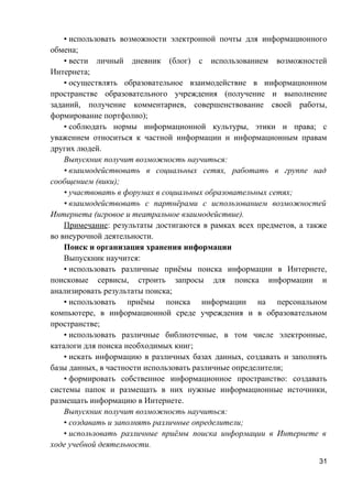 • использовать возможности электронной почты для информационного
обмена;
• вести личный дневник (блог) с использованием возможностей
Интернета;
• осуществлять образовательное взаимодействие в информационном
пространстве образовательного учреждения (получение и выполнение
заданий, получение комментариев, совершенствование своей работы,
формирование портфолио);
• соблюдать нормы информационной культуры, этики и права; с
уважением относиться к частной информации и информационным правам
других людей.
Выпускник получит возможность научиться:
• взаимодействовать в социальных сетях, работать в группе над
сообщением (вики);
• участвовать в форумах в социальных образовательных сетях;
• взаимодействовать с партнёрами с использованием возможностей
Интернета (игровое и театральное взаимодействие).
Примечание: результаты достигаются в рамках всех предметов, а также
во внеурочной деятельности.
Поиск и организация хранения информации
Выпускник научится:
• использовать различные приёмы поиска информации в Интернете,
поисковые сервисы, строить запросы для поиска информации и
анализировать результаты поиска;
• использовать приёмы поиска информации на персональном
компьютере, в информационной среде учреждения и в образовательном
пространстве;
• использовать различные библиотечные, в том числе электронные,
каталоги для поиска необходимых книг;
• искать информацию в различных базах данных, создавать и заполнять
базы данных, в частности использовать различные определители;
• формировать собственное информационное пространство: создавать
системы папок и размещать в них нужные информационные источники,
размещать информацию в Интернете.
Выпускник получит возможность научиться:
• создавать и заполнять различные определители;
• использовать различные приёмы поиска информации в Интернете в
ходе учебной деятельности.
31
 