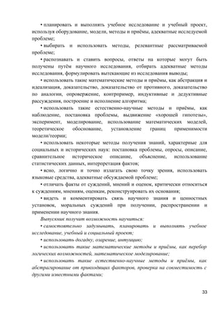 • планировать и выполнять учебное исследование и учебный проект,
используя оборудование, модели, методы и приёмы, адекватные исследуемой
проблеме;
• выбирать и использовать методы, релевантные рассматриваемой
проблеме;
• распознавать и ставить вопросы, ответы на которые могут быть
получены путём научного исследования, отбирать адекватные методы
исследования, формулировать вытекающие из исследования выводы;
• использовать такие математические методы и приёмы, как абстракция и
идеализация, доказательство, доказательство от противного, доказательство
по аналогии, опровержение, контрпример, индуктивные и дедуктивные
рассуждения, построение и исполнение алгоритма;
• использовать такие естественно-научные методы и приёмы, как
наблюдение, постановка проблемы, выдвижение «хорошей гипотезы»,
эксперимент, моделирование, использование математических моделей,
теоретическое обоснование, установление границ применимости
модели/теории;
• использовать некоторые методы получения знаний, характерные для
социальных и исторических наук: постановка проблемы, опросы, описание,
сравнительное историческое описание, объяснение, использование
статистических данных, интерпретация фактов;
• ясно, логично и точно излагать свою точку зрения, использовать
языковые средства, адекватные обсуждаемой проблеме;
• отличать факты от суждений, мнений и оценок, критически относиться
к суждениям, мнениям, оценкам, реконструировать их основания;
• видеть и комментировать связь научного знания и ценностных
установок, моральных суждений при получении, распространении и
применении научного знания.
Выпускник получит возможность научиться:
• самостоятельно задумывать, планировать и выполнять учебное
исследование, учебный и социальный проект;
• использовать догадку, озарение, интуицию;
• использовать такие математические методы и приёмы, как перебор
логических возможностей, математическое моделирование;
• использовать такие естественно-научные методы и приёмы, как
абстрагирование от привходящих факторов, проверка на совместимость с
другими известными фактами;
33
 