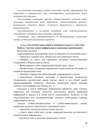 • использовать некоторые методы получения знаний, характерные для
социальных и исторических наук: анкетирование, моделирование, поиск
исторических образцов;
• использовать некоторые приёмы художественного познания мира:
целостное отображение мира, образность, художественный вымысел,
органическое единство общего, особенного (типичного) и единичного,
оригинальность;
• целенаправленно и осознанно развивать свои коммуникативные
способности, осваивать новые языковые средства;
• осознавать свою ответственность за достоверность полученных
знаний, за качество выполненного проекта.
1.2.3.4. СТРАТЕГИИ СМЫСЛОВОГО ЧТЕНИЯ И РАБОТА С ТЕКСТОМ
Работа с текстом: поиск информации и понимание прочитанного
Выпускник научится:
• ориентироваться в содержании текста и понимать его целостный смысл:
— определять главную тему, общую цель или назначение текста;
— выбирать из текста или придумать заголовок, соответствующий
содержанию и общему смыслу текста;
— формулировать тезис, выражающий общий смысл текста;
— предвосхищать содержание предметного плана текста по заголовку и с
опорой на предыдущий опыт;
— объяснять порядок частей/инструкций, содержащихся в тексте;
— сопоставлять основные текстовые и внетекстовые компоненты:
обнаруживать соответствие между частью текста и его общей идеей,
сформулированной вопросом, объяснять назначение карты, рисунка,
пояснять части графика или таблицы и т. д.;
• находить в тексте требуемую информацию (пробегать текст глазами,
определять его основные элементы, сопоставлять формы выражения
информации в запросе и в самом тексте, устанавливать, являются ли они
тождественными или синонимическими, находить необходимую единицу
информации в тексте);
• решать учебно-познавательные и учебно-практические задачи,
требующие полного и критического понимания текста:
— определять назначение разных видов текстов;
— ставить перед собой цель чтения, направляя внимание на полезную в
данный момент информацию;
— различать темы и подтемы специального текста;
34
 