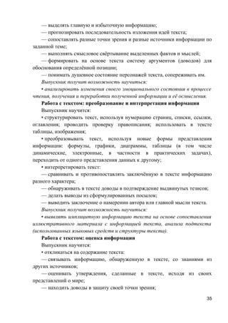 — выделять главную и избыточную информацию;
— прогнозировать последовательность изложения идей текста;
— сопоставлять разные точки зрения и разные источники информации по
заданной теме;
— выполнять смысловое свёртывание выделенных фактов и мыслей;
— формировать на основе текста систему аргументов (доводов) для
обоснования определённой позиции;
— понимать душевное состояние персонажей текста, сопереживать им.
Выпускник получит возможность научиться:
• анализировать изменения своего эмоционального состояния в процессе
чтения, получения и переработки полученной информации и её осмысления.
Работа с текстом: преобразование и интерпретация информации
Выпускник научится:
• структурировать текст, используя нумерацию страниц, списки, ссылки,
оглавления; проводить проверку правописания; использовать в тексте
таблицы, изображения;
• преобразовывать текст, используя новые формы представления
информации: формулы, графики, диаграммы, таблицы (в том числе
динамические, электронные, в частности в практических задачах),
переходить от одного представления данных к другому;
• интерпретировать текст:
— сравнивать и противопоставлять заключённую в тексте информацию
разного характера;
— обнаруживать в тексте доводы в подтверждение выдвинутых тезисов;
— делать выводы из сформулированных посылок;
— выводить заключение о намерении автора или главной мысли текста.
Выпускник получит возможность научиться:
• выявлять имплицитную информацию текста на основе сопоставления
иллюстративного материала с информацией текста, анализа подтекста
(использованных языковых средств и структуры текста).
Работа с текстом: оценка информации
Выпускник научится:
• откликаться на содержание текста:
— связывать информацию, обнаруженную в тексте, со знаниями из
других источников;
— оценивать утверждения, сделанные в тексте, исходя из своих
представлений о мире;
— находить доводы в защиту своей точки зрения;
35
 