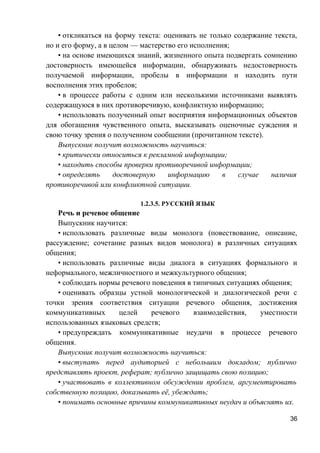 • откликаться на форму текста: оценивать не только содержание текста,
но и его форму, а в целом — мастерство его исполнения;
• на основе имеющихся знаний, жизненного опыта подвергать сомнению
достоверность имеющейся информации, обнаруживать недостоверность
получаемой информации, пробелы в информации и находить пути
восполнения этих пробелов;
• в процессе работы с одним или несколькими источниками выявлять
содержащуюся в них противоречивую, конфликтную информацию;
• использовать полученный опыт восприятия информационных объектов
для обогащения чувственного опыта, высказывать оценочные суждения и
свою точку зрения о полученном сообщении (прочитанном тексте).
Выпускник получит возможность научиться:
• критически относиться к рекламной информации;
• находить способы проверки противоречивой информации;
• определять достоверную информацию в случае наличия
противоречивой или конфликтной ситуации.
1.2.3.5. РУССКИЙ ЯЗЫК
Речь и речевое общение
Выпускник научится:
• использовать различные виды монолога (повествование, описание,
рассуждение; сочетание разных видов монолога) в различных ситуациях
общения;
• использовать различные виды диалога в ситуациях формального и
неформального, межличностного и межкультурного общения;
• соблюдать нормы речевого поведения в типичных ситуациях общения;
• оценивать образцы устной монологической и диалогической речи с
точки зрения соответствия ситуации речевого общения, достижения
коммуникативных целей речевого взаимодействия, уместности
использованных языковых средств;
• предупреждать коммуникативные неудачи в процессе речевого
общения.
Выпускник получит возможность научиться:
• выступать перед аудиторией с небольшим докладом; публично
представлять проект, реферат; публично защищать свою позицию;
• участвовать в коллективном обсуждении проблем, аргументировать
собственную позицию, доказывать её, убеждать;
• понимать основные причины коммуникативных неудач и объяснять их.
36
 