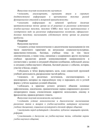Выпускник получит возможность научиться:
• понимать, анализировать, оценивать явную и скрытую
(подтекстовую) информацию в прочитанных текстах разной
функционально-стилевой и жанровой принадлежности;
• извлекать информацию по заданной проблеме (включая
противоположные точки зрения на её решение) из различных источников
(учебно-научных текстов, текстов СМИ,в том числе представленных в
электронном виде на различных информационных носителях, официально-
деловых текстов), высказывать собственную точку зрения на решение
проблемы.
Говорение
Выпускник научится:
• создавать устные монологические и диалогические высказывания (в том
числе оценочного характера) на актуальные социально-культурные,
нравственно-этические, бытовые, учебные темы (в том числе
лингвистические, а также темы, связанные с содержанием других изучаемых
учебных предметов) разной коммуникативной направленности в
соответствии с целями и ситуацией общения (сообщение, небольшой доклад
в ситуации учебно-научного общения, бытовой рассказ о событии, история,
участие в беседе, споре);
• обсуждать и чётко формулировать цели, план совместной групповой
учебной деятельности, распределение частей работы;
• извлекать из различных источников, систематизировать и
анализировать материал на определённую тему и передавать его в устной
форме с учётом заданных условий общения;
• соблюдать в практике устного речевого общения основные
орфоэпические, лексические, грамматические нормы современного русского
литературного языка; стилистически корректно использовать лексику и
фразеологию, правила речевого этикета.
Выпускник получит возможность научиться:
• создавать устные монологические и диалогические высказывания
различных типов и жанров в учебно-научной(на материале изучаемых
учебных дисциплин), социально-культурной и деловой сферах общения;
• выступать перед аудиторией с докладом; публично защищать проект,
реферат;
• участвовать в дискуссии на учебно-научные темы, соблюдая нормы
учебно-научного общения;
38
 