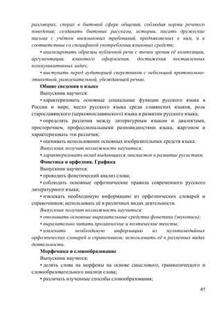 разговорах, спорах в бытовой сфере общения, соблюдая нормы речевого
поведения; создавать бытовые рассказы, истории, писать дружеские
письма с учётом внеязыковых требований, предъявляемых к ним, и в
соответствии со спецификой употребления языковых средств;
• анализировать образцы публичной речи с точки зрения её композиции,
аргументации, языкового оформления, достижения поставленных
коммуникативных задач;
• выступать перед аудиторией сверстников с небольшой протокольно-
этикетной, развлекательной, убеждающей речью.
Общие сведения о языке
Выпускник научится:
• характеризовать основные социальные функции русского языка в
России и мире, место русского языка среди славянских языков, роль
старославянского (церковнославянского) языка в развитии русского языка;
• определять различия между литературным языком и диалектами,
просторечием, профессиональными разновидностями языка, жаргоном и
характеризовать эти различия;
• оценивать использование основных изобразительных средств языка.
Выпускник получит возможность научиться:
• характеризовать вклад выдающихся лингвистов в развитие русистики.
Фонетика и орфоэпия. Графика
Выпускник научится:
• проводить фонетический анализ слова;
• соблюдать основные орфоэпические правила современного русского
литературного языка;
• извлекать необходимую информацию из орфоэпических словарей и
справочников; использовать её в различных видах деятельности.
Выпускник получит возможность научиться:
• опознавать основные выразительные средства фонетики (звукопись);
• выразительно читать прозаические и поэтические тексты;
• извлекать необходимую информацию из мультимедийных
орфоэпических словарей и справочников; использовать её в различных видах
деятельности.
Морфемика и словообразование
Выпускник научится:
• делить слова на морфемы на основе смыслового, грамматического и
словообразовательного анализа слова;
• различать изученные способы словообразования;
41
 