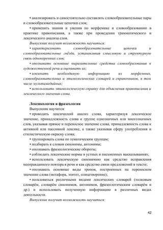 • анализировать и самостоятельно составлять словообразовательные пары
и словообразовательные цепочки слов;
• применять знания и умения по морфемике и словообразованию в
практике правописания, а также при проведении грамматического и
лексического анализа слов.
Выпускник получит возможность научиться:
• характеризовать словообразовательные цепочки и
словообразовательные гнёзда, устанавливая смысловую и структурную
связь однокоренных слов;
• опознавать основные выразительные средства словообразования в
художественной речи и оценивать их;
• извлекать необходимую информацию из морфемных,
словообразовательных и этимологических словарей и справочников, в том
числе мультимедийных;
• использовать этимологическую справку для объяснения правописания и
лексического значения слова.
Лексикология и фразеология
Выпускник научится:
• проводить лексический анализ слова, характеризуя лексическое
значение, принадлежность слова к группе однозначных или многозначных
слов, указывая прямое и переносное значение слова, принадлежность слова к
активной или пассивной лексике, а также указывая сферу употребления и
стилистическую окраску слова;
• группировать слова по тематическим группам;
• подбирать к словам синонимы, антонимы;
• опознавать фразеологические обороты;
• соблюдать лексические нормы в устных и письменных высказываниях;
• использовать лексическую синонимию как средство исправления
неоправданного повтора в речи и как средство связи предложений в тексте;
• опознавать основные виды тропов, построенных на переносном
значении слова (метафора, эпитет, олицетворение);
• пользоваться различными видами лексических словарей (толковым
словарём, словарём синонимов, антонимов, фразеологическим словарём и
др.) и использовать полученную информацию в различных видах
деятельности.
Выпускник получит возможность научиться:
42
 
