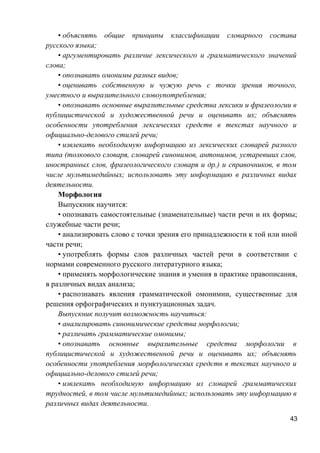 • объяснять общие принципы классификации словарного состава
русского языка;
• аргументировать различие лексического и грамматического значений
слова;
• опознавать омонимы разных видов;
• оценивать собственную и чужую речь с точки зрения точного,
уместного и выразительного словоупотребления;
• опознавать основные выразительные средства лексики и фразеологии в
публицистической и художественной речи и оценивать их; объяснять
особенности употребления лексических средств в текстах научного и
официально-делового стилей речи;
• извлекать необходимую информацию из лексических словарей разного
типа (толкового словаря, словарей синонимов, антонимов, устаревших слов,
иностранных слов, фразеологического словаря и др.) и справочников, в том
числе мультимедийных; использовать эту информацию в различных видах
деятельности.
Морфология
Выпускник научится:
• опознавать самостоятельные (знаменательные) части речи и их формы;
служебные части речи;
• анализировать слово с точки зрения его принадлежности к той или иной
части речи;
• употреблять формы слов различных частей речи в соответствии с
нормами современного русского литературного языка;
• применять морфологические знания и умения в практике правописания,
в различных видах анализа;
• распознавать явления грамматической омонимии, существенные для
решения орфографических и пунктуационных задач.
Выпускник получит возможность научиться:
• анализировать синонимические средства морфологии;
• различать грамматические омонимы;
• опознавать основные выразительные средства морфологии в
публицистической и художественной речи и оценивать их; объяснять
особенности употребления морфологических средств в текстах научного и
официально-делового стилей речи;
• извлекать необходимую информацию из словарей грамматических
трудностей, в том числе мультимедийных; использовать эту информацию в
различных видах деятельности.
43
 