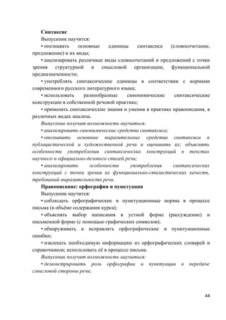 Синтаксис
Выпускник научится:
• опознавать основные единицы синтаксиса (словосочетание,
предложение) и их виды;
• анализировать различные виды словосочетаний и предложений с точки
зрения структурной и смысловой организации, функциональной
предназначенности;
• употреблять синтаксические единицы в соответствии с нормами
современного русского литературного языка;
• использовать разнообразные синонимические синтаксические
конструкции в собственной речевой практике;
• применять синтаксические знания и умения в практике правописания, в
различных видах анализа.
Выпускник получит возможность научиться:
• анализировать синонимические средства синтаксиса;
• опознавать основные выразительные средства синтаксиса в
публицистической и художественной речи и оценивать их; объяснять
особенности употребления синтаксических конструкций в текстах
научного и официально-делового стилей речи;
• анализировать особенности употребления синтаксических
конструкций с точки зрения их функционально-стилистических качеств,
требований выразительности речи.
Правописание: орфография и пунктуация
Выпускник научится:
• соблюдать орфографические и пунктуационные нормы в процессе
письма (в объёме содержания курса);
• объяснять выбор написания в устной форме (рассуждение) и
письменной форме (с помощью графических символов);
• обнаруживать и исправлять орфографические и пунктуационные
ошибки;
• извлекать необходимую информацию из орфографических словарей и
справочников; использовать её в процессе письма.
Выпускник получит возможность научиться:
• демонстрировать роль орфографии и пунктуации в передаче
смысловой стороны речи;
44
 