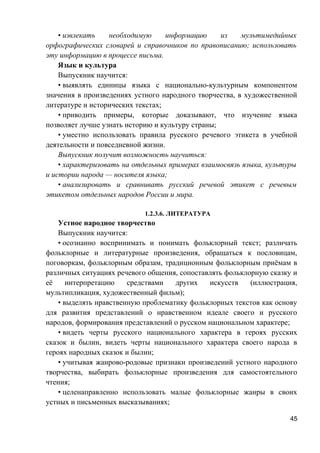 • извлекать необходимую информацию из мультимедийных
орфографических словарей и справочников по правописанию; использовать
эту информацию в процессе письма.
Язык и культура
Выпускник научится:
• выявлять единицы языка с национально-культурным компонентом
значения в произведениях устного народного творчества, в художественной
литературе и исторических текстах;
• приводить примеры, которые доказывают, что изучение языка
позволяет лучше узнать историю и культуру страны;
• уместно использовать правила русского речевого этикета в учебной
деятельности и повседневной жизни.
Выпускник получит возможность научиться:
• характеризовать на отдельных примерах взаимосвязь языка, культуры
и истории народа — носителя языка;
• анализировать и сравнивать русский речевой этикет с речевым
этикетом отдельных народов России и мира.
1.2.3.6. ЛИТЕРАТУРА
Устное народное творчество
Выпускник научится:
• осознанно воспринимать и понимать фольклорный текст; различать
фольклорные и литературные произведения, обращаться к пословицам,
поговоркам, фольклорным образам, традиционным фольклорным приёмам в
различных ситуациях речевого общения, сопоставлять фольклорную сказку и
её интерпретацию средствами других искусств (иллюстрация,
мультипликация, художественный фильм);
• выделять нравственную проблематику фольклорных текстов как основу
для развития представлений о нравственном идеале своего и русского
народов, формирования представлений о русском национальном характере;
• видеть черты русского национального характера в героях русских
сказок и былин, видеть черты национального характера своего народа в
героях народных сказок и былин;
• учитывая жанрово-родовые признаки произведений устного народного
творчества, выбирать фольклорные произведения для самостоятельного
чтения;
• целенаправленно использовать малые фольклорные жанры в своих
устных и письменных высказываниях;
45
 