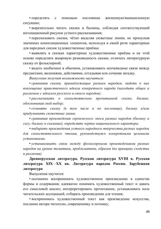 • определять с помощью пословицы жизненную/вымышленную
ситуацию;
• выразительно читать сказки и былины, соблюдая соответствующий
интонационный рисунок устного рассказывания;
• пересказывать сказки, чётко выделяя сюжетные линии, не пропуская
значимых композиционных элементов, используя в своей речи характерные
для народных сказок художественные приёмы;
• выявлять в сказках характерные художественные приёмы и на этой
основе определять жанровую разновидность сказки, отличать литературную
сказку от фольклорной;
• видеть необычное в обычном, устанавливать неочевидные связи между
предметами, явлениями, действиями, отгадывая или сочиняя загадку.
Выпускник получит возможность научиться:
• сравнивая сказки, принадлежащие разным народам, видеть в них
воплощение нравственного идеала конкретного народа (находить общее и
различное с идеалом русского и своего народов);
• рассказывать о самостоятельно прочитанной сказке, былине,
обосновывая свой выбор;
• сочинять сказку (в том числе и по пословице), былину и/или
придумывать сюжетные линии;
• сравнивая произведения героического эпоса разных народов (былину и
сагу, былину и сказание), определять черты национального характера;
• выбирать произведения устного народного творчества разных народов
для самостоятельного чтения, руководствуясь конкретными целевыми
установками;
• устанавливать связи между фольклорными произведениями разных
народов на уровне тематики, проблематики, образов (по принципу сходства
и различия).
Древнерусская литература. Русская литература XVIII в. Русская
литература XIX—XX вв. Литература народов России. Зарубежная
литература
Выпускник научится:
• осознанно воспринимать художественное произведение в единстве
формы и содержания; адекватно понимать художественный текст и давать
его смысловой анализ; интерпретировать прочитанное, устанавливать поле
читательских ассоциаций, отбирать произведения для чтения;
• воспринимать художественный текст как произведение искусства,
послание автора читателю, современнику и потомку;
46
 