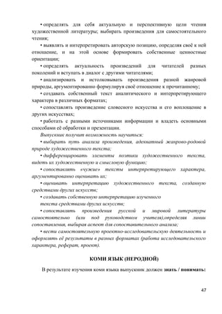 • определять для себя актуальную и перспективную цели чтения
художественной литературы; выбирать произведения для самостоятельного
чтения;
• выявлять и интерпретировать авторскую позицию, определяя своё к ней
отношение, и на этой основе формировать собственные ценностные
ориентации;
• определять актуальность произведений для читателей разных
поколений и вступать в диалог с другими читателями;
• анализировать и истолковывать произведения разной жанровой
природы, аргументированно формулируя своё отношение к прочитанному;
• создавать собственный текст аналитического и интерпретирующего
характера в различных форматах;
• сопоставлять произведение словесного искусства и его воплощение в
других искусствах;
• работать с разными источниками информации и владеть основными
способами её обработки и презентации.
Выпускник получит возможность научиться:
• выбирать путь анализа произведения, адекватный жанрово-родовой
природе художественного текста;
• дифференцировать элементы поэтики художественного текста,
видеть их художественную и смысловую функцию;
• сопоставлять «чужие» тексты интерпретирующего характера,
аргументированно оценивать их;
• оценивать интерпретацию художественного текста, созданную
средствами других искусств;
• создавать собственную интерпретацию изученного
текста средствами других искусств;
• сопоставлять произведения русской и мировой литературы
самостоятельно (или под руководством учителя),определяя линии
сопоставления, выбирая аспект для сопоставительного анализа;
• вести самостоятельную проектно-исследовательскую деятельность и
оформлять её результаты в разных форматах (работа исследовательского
характера, реферат, проект).
КОМИ ЯЗЫК (НЕРОДНОЙ)
В результате изучения коми языка выпускник должен знать / понимать:
47
 