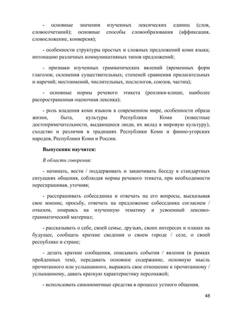 - основные значения изученных лексических единиц (слов,
словосочетаний); основные способы словообразования (аффиксация,
словосложение, конверсия);
- особенности структуры простых и сложных предложений коми языка;
интонацию различных коммуникативных типов предложений;
- признаки изученных грамматических явлений (временных форм
глаголов; склонения существительных; степеней сравнения прилагательных
и наречий; местоимений, числительных, послелогов, союзов, частиц);
- основные нормы речевого этикета (реплики-клише, наиболее
распространенная оценочная лексика);
- роль владения коми языком в современном мире, особенности образа
жизни, быта, культуры Республики Коми (известные
достопримечательности, выдающиеся люди, их вклад в мировую культуру),
сходство и различия в традициях Республики Коми и финно-угорских
народов, Республики Коми и России.
Выпускник научится:
В области говорения:
- начинать, вести / поддерживать и заканчивать беседу в стандартных
ситуациях общения, соблюдая нормы речевого этикета, при необходимости
переспрашивая, уточняя;
- расспрашивать собеседника и отвечать на его вопросы, высказывая
свое мнение, просьбу, отвечать на предложение собеседника согласием /
отказом, опираясь на изученную тематику и усвоенный лексико-
грамматический материал;
- рассказывать о себе, своей семье, друзьях, своих интересах и планах на
будущее, сообщать краткие сведения о своем городе / селе, о своей
республике и стране;
- делать краткие сообщения, описывать события / явления (в рамках
пройденных тем), передавать основное содержание, основную мысль
прочитанного или услышанного, выражать свое отношение к прочитанному /
услышанному, давать краткую характеристику персонажей;
- использовать синонимичные средства в процессе устного общения.
48
 