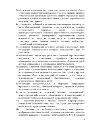3) обеспечение доступности получения качественного основного общего
образования, достижение планируемых результатов освоения основной
образовательной программы основного общего образования всеми
учащимися, в том числе детьми-инвалидами и детьми с ограниченными
возможностями здоровья;
4) установление требований к воспитанию и социализации учащихся как
части образовательной программы и соответствующему усилению
воспитательного потенциала школы, обеспечению
индивидуализированного психолого-педагогического сопровождения
каждого учащегося, формированию образовательного базиса,
основанного не только на знаниях, но и на соответствующем
культурном уровне развития личности, созданию необходимых
условий для её самореализации;
5) обеспечение эффективного сочетания урочных и внеурочных форм
организации образовательного процесса, взаимодействия всех его
участников;
6) взаимодействие школы при реализации основной образовательной
программы с социальными партнёрами (родительской
общественностью, учреждениями дополнительного образования детей,
другими учреждениями и организациями села Усть-Кулом);
7) выявление и развитие способностей учащихся, в том числе одарённых
детей, детей с ограниченными возможностями здоровья и инвалидов,
их профессиональных склонностей через систему секций и кружков,
организацию общественно полезной деятельности, в том числе с
использованием возможностей образовательных учреждений
дополнительного образования детей;
8) организация интеллектуальных и творческих соревнований
(предметных олимпиад, творческих конкурсов), проектной и учебно-
исследовательской деятельности;
9) участие учащихся, их родителей (законных представителей),
педагогических работников и общественности в проектировании и
развитии внутришкольной социальной среды, школьного уклада;
10) включение учащихся в процессы познания и преобразования
внешкольной социальной среды села Усть-Кулом для приобретения
опыта реального управления и действия;
11) социальное и учебно-исследовательское проектирование,
профессиональная ориентация обучающихся при поддержке педагогов,
психолога, социального педагога, в сотрудничестве с Усть-Куломским
5
 