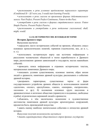 • распознавать в речи условные предложения нереального характера
(Conditional II— If I were you, I would start learning French);
• использовать в речи глаголы во временным формах действительного
залога: Past Perfect, Present Perfect Continuous, Future-in-the-Past;
• употреблять в речи глаголы в формах страдательного залога: Future
Simple Passive, Present Perfect Passive;
• распознавать и употреблять в речи модальные глаголыneed, shall,
might, would.
1.2.3.8. ИСТОРИЯ РОССИИ. ВСЕОБЩАЯ ИСТОРИЯ
История Древнего мира
Выпускник научится:
• определять место исторических событий во времени, объяснять смысл
основных хронологических понятий, терминов (тысячелетие, век, до н. э.,
н. э.);
• использовать историческую карту как источник информации о
расселении человеческих общностей в эпохи первобытности и Древнего
мира, расположении древних цивилизаций и государств, местах важнейших
событий;
• проводить поиск информации в отрывках исторических текстов,
материальных памятниках Древнего мира;
• описывать условия существования, основные занятия, образ жизни
людей в древности, памятники древней культуры; рассказывать о событиях
древней истории;
• раскрывать характерные, существенные черты: а) форм
государственного устройства древних обществ (с использованием понятий
«деспотия», «полис», «республика», «закон», «империя», «метрополия»,
«колония» и др.); б) положения основных групп населения в
древневосточных и античных обществах (правители и подданные, свободные
и рабы); в) религиозных верований людей в древности;
• объяснять, в чём заключались назначение и художественные
достоинства памятников древней культуры: архитектурных сооружений,
предметов быта, произведений искусства;
• давать оценку наиболее значительным событиям и личностям древней
истории.
Выпускник получит возможность научиться:
• давать характеристику общественного строя древних государств;
55
 