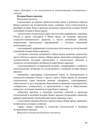 стран, объяснять, в чём заключаются их художественные достоинства и
значение.
История Нового времени
Выпускник научится:
• локализовать во времени хронологические рамки и рубежные события
Нового времени как исторической эпохи, основные этапы отечественной и
всеобщей истории Нового времени; соотносить хронологию истории России
и всеобщей истории в Новое время;
• использовать историческую карту как источник информации о границах
России и других государств в Новое время, об основных процессах
социально-экономического развития, о местах важнейших событий,
направлениях значительных передвижений — походов, завоеваний,
колонизации и др.;
• анализировать информацию из различных источников по отечественной
и всеобщей истории Нового времени;
• составлять описание положения и образа жизни основных социальных
групп в России и других странах в Новое время, памятников материальной и
художественной культуры; рассказывать о значительных событиях и
личностях отечественной и всеобщей истории Нового времени;
• систематизировать исторический материал, содержащийся в учебной и
дополнительной литературе по отечественной и всеобщей истории Нового
времени;
• раскрывать характерные, существенные черты: а) экономического и
социального развития России и других стран в Новое время; б) эволюции
политического строя (включая понятия «монархия», «самодержавие»,
«абсолютизм» и др.); в) развития общественного движения («консерватизм»,
«либерализм», «социализм»); г) представлений о мире и общественных
ценностях; д) художественной культуры Нового времени;
• объяснять причины и следствия ключевых событий и процессов
отечественной и всеобщей истории Нового времени (социальных движений,
реформ и революций, взаимодействий между народами и др.);
• сопоставлять развитие России и других стран в Новое время, сравнивать
исторические ситуации и события;
• давать оценку событиям и личностям отечественной и всеобщей
истории Нового времени.
Выпускник получит возможность научиться:
57
 