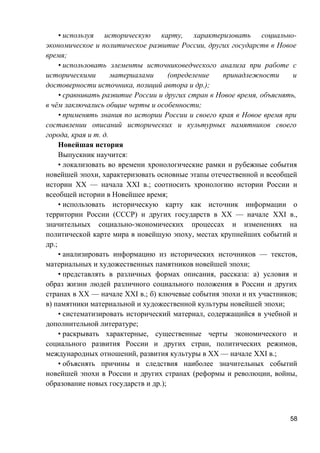 • используя историческую карту, характеризовать социально-
экономическое и политическое развитие России, других государств в Новое
время;
• использовать элементы источниковедческого анализа при работе с
историческими материалами (определение принадлежности и
достоверности источника, позиций автора и др.);
• сравнивать развитие России и других стран в Новое время, объяснять,
в чём заключались общие черты и особенности;
• применять знания по истории России и своего края в Новое время при
составлении описаний исторических и культурных памятников своего
города, края и т. д.
Новейшая история
Выпускник научится:
• локализовать во времени хронологические рамки и рубежные события
новейшей эпохи, характеризовать основные этапы отечественной и всеобщей
истории ХХ — начала XXI в.; соотносить хронологию истории России и
всеобщей истории в Новейшее время;
• использовать историческую карту как источник информации о
территории России (СССР) и других государств в ХХ — начале XXI в.,
значительных социально-экономических процессах и изменениях на
политической карте мира в новейшую эпоху, местах крупнейших событий и
др.;
• анализировать информацию из исторических источников — текстов,
материальных и художественных памятников новейшей эпохи;
• представлять в различных формах описания, рассказа: а) условия и
образ жизни людей различного социального положения в России и других
странах в ХХ — начале XXI в.; б) ключевые события эпохи и их участников;
в) памятники материальной и художественной культуры новейшей эпохи;
• систематизировать исторический материал, содержащийся в учебной и
дополнительной литературе;
• раскрывать характерные, существенные черты экономического и
социального развития России и других стран, политических режимов,
международных отношений, развития культуры в ХХ — начале XXI в.;
• объяснять причины и следствия наиболее значительных событий
новейшей эпохи в России и других странах (реформы и революции, войны,
образование новых государств и др.);
58
 