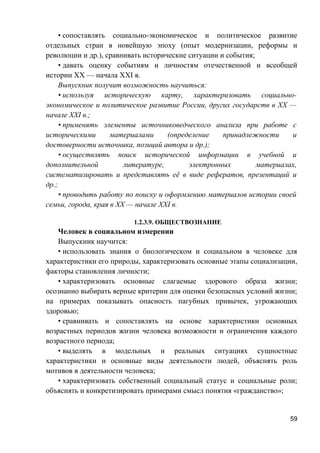 • сопоставлять социально-экономическое и политическое развитие
отдельных стран в новейшую эпоху (опыт модернизации, реформы и
революции и др.), сравнивать исторические ситуации и события;
• давать оценку событиям и личностям отечественной и всеобщей
истории ХХ — начала XXI в.
Выпускник получит возможность научиться:
• используя историческую карту, характеризовать социально-
экономическое и политическое развитие России, других государств в ХХ —
начале XXI в.;
• применять элементы источниковедческого анализа при работе с
историческими материалами (определение принадлежности и
достоверности источника, позиций автора и др.);
• осуществлять поиск исторической информации в учебной и
дополнительной литературе, электронных материалах,
систематизировать и представлять её в виде рефератов, презентаций и
др.;
• проводить работу по поиску и оформлению материалов истории своей
семьи, города, края в ХХ — начале XXI в.
1.2.3.9. ОБЩЕСТВОЗНАНИЕ
Человек в социальном измерении
Выпускник научится:
• использовать знания о биологическом и социальном в человеке для
характеристики его природы, характеризовать основные этапы социализации,
факторы становления личности;
• характеризовать основные слагаемые здорового образа жизни;
осознанно выбирать верные критерии для оценки безопасных условий жизни;
на примерах показывать опасность пагубных привычек, угрожающих
здоровью;
• сравнивать и сопоставлять на основе характеристики основных
возрастных периодов жизни человека возможности и ограничения каждого
возрастного периода;
• выделять в модельных и реальных ситуациях сущностные
характеристики и основные виды деятельности людей, объяснять роль
мотивов в деятельности человека;
• характеризовать собственный социальный статус и социальные роли;
объяснять и конкретизировать примерами смысл понятия «гражданство»;
59
 