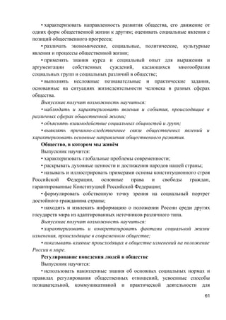 • характеризовать направленность развития общества, его движение от
одних форм общественной жизни к другим; оценивать социальные явления с
позиций общественного прогресса;
• различать экономические, социальные, политические, культурные
явления и процессы общественной жизни;
• применять знания курса и социальный опыт для выражения и
аргументации собственных суждений, касающихся многообразия
социальных групп и социальных различий в обществе;
• выполнять несложные познавательные и практические задания,
основанные на ситуациях жизнедеятельности человека в разных сферах
общества.
Выпускник получит возможность научиться:
• наблюдать и характеризовать явления и события, происходящие в
различных сферах общественной жизни;
• объяснять взаимодействие социальных общностей и групп;
• выявлять причинно-следственные связи общественных явлений и
характеризовать основные направления общественного развития.
Общество, в котором мы живём
Выпускник научится:
• характеризовать глобальные проблемы современности;
• раскрывать духовные ценности и достижения народов нашей страны;
• называть и иллюстрировать примерами основы конституционного строя
Российской Федерации, основные права и свободы граждан,
гарантированные Конституцией Российской Федерации;
• формулировать собственную точку зрения на социальный портрет
достойного гражданина страны;
• находить и извлекать информацию о положении России среди других
государств мира из адаптированных источников различного типа.
Выпускник получит возможность научиться:
• характеризовать и конкретизировать фактами социальной жизни
изменения, происходящие в современном обществе;
• показывать влияние происходящих в обществе изменений на положение
России в мире.
Регулирование поведения людей в обществе
Выпускник научится:
• использовать накопленные знания об основных социальных нормах и
правилах регулирования общественных отношений, усвоенные способы
познавательной, коммуникативной и практической деятельности для
61
 