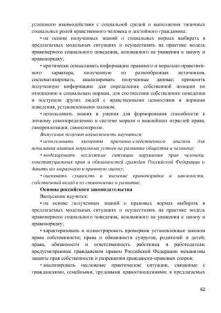 успешного взаимодействия с социальной средой и выполнения типичных
социальных ролей нравственного человека и достойного гражданина;
• на основе полученных знаний о социальных нормах выбирать в
предлагаемых модельных ситуациях и осуществлять на практике модель
правомерного социального поведения, основанного на уважении к закону и
правопорядку;
• критически осмысливать информацию правового и морально-нравствен-
ного характера, полученную из разнообразных источников,
систематизировать, анализировать полученные данные; применять
полученную информацию для определения собственной позиции по
отношению к социальным нормам, для соотнесения собственного поведения
и поступков других людей с нравственными ценностями и нормами
поведения, установленными законом;
• использовать знания и умения для формирования способности к
личному самоопределению в системе морали и важнейших отраслей права,
самореализации, самоконтролю.
Выпускник получит возможность научиться:
• использовать элементы причинно-следственного анализа для
понимания влияния моральных устоев на развитие общества и человека;
• моделировать несложные ситуации нарушения прав человека,
конституционных прав и обязанностей граждан Российской Федерации и
давать им моральную и правовую оценку;
• оценивать сущность и значение правопорядка и законности,
собственный вклад в их становление и развитие.
Основы российского законодательства
Выпускник научится:
• на основе полученных знаний о правовых нормах выбирать в
предлагаемых модельных ситуациях и осуществлять на практике модель
правомерного социального поведения, основанного на уважении к закону и
правопорядку;
• характеризовать и иллюстрировать примерами установленные законом
права собственности; права и обязанности супругов, родителей и детей;
права, обязанности и ответственность работника и работодателя;
предусмотренные гражданским правом Российской Федерации механизмы
защиты прав собственности и разрешения гражданско-правовых споров;
• анализировать несложные практические ситуации, связанные с
гражданскими, семейными, трудовыми правоотношениями; в предлагаемых
62
 
