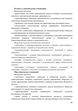 Человек в экономических отношениях
Выпускник научится:
• распознавать на основе приведённых данных основные экономические
системы и экономические явления, сравнивать их;
• характеризовать поведение производителя и потребителя как основных
участников экономической деятельности;
• применять полученные знания для характеристики экономики семьи;
• использовать статистические данные, отражающие экономические
изменения в обществе;
• получать социальную информацию об экономической жизни общества
из адаптированных источников различного типа;
• формулировать и аргументировать собственные суждения, касающиеся
отдельных вопросов экономической жизни и опирающиеся на
обществоведческие знания и социальный опыт.
Выпускник получит возможность научиться:
• наблюдать и интерпретировать явления и события, происходящие в
социальной жизни, с опорой на экономические знания;
• характеризовать тенденции экономических изменений в нашем
обществе;
• анализировать с позиций обществознания сложившиеся практики и
модели поведения потребителя;
• решать познавательные задачи в рамках изученного материала,
отражающие типичные ситуации в экономической сфере деятельности
человека;
• выполнять несложные практические задания, основанные на
ситуациях, связанных с описанием состояния российской экономики.
Мир социальных отношений
Выпускник научится:
• описывать социальную структуру в обществах разного типа,
характеризовать основные социальные группы современного общества; на
основе приведённых данных распознавать основные социальные общности и
группы;
• характеризовать основные социальные группы российского общества,
распознавать их сущностные признаки;
• характеризовать ведущие направления социальной политики
российского государства;
• давать оценку с позиций общественного прогресса тенденциям
социальных изменений в нашем обществе, аргументировать свою позицию;
64
 