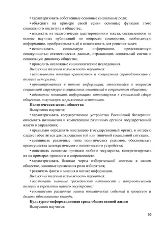 • характеризовать собственные основные социальные роли;
• объяснять на примере своей семьи основные функции этого
социального института в обществе;
• извлекать из педагогически адаптированного текста, составленного на
основе научных публикаций по вопросам социологии, необходимую
информацию, преобразовывать её и использовать для решения задач;
• использовать социальную информацию, представленную
совокупностью статистических данных, отражающих социальный состав и
социальную динамику общества;
• проводить несложные социологические исследования.
Выпускник получит возможность научиться:
• использовать понятия «равенство» и «социальная справедливость» с
позиций историзма;
• ориентироваться в потоке информации, относящейся к вопросам
социальной структуры и социальных отношений в современном обществе;
• адекватно понимать информацию, относящуюся к социальной сфере
общества, получаемую из различных источников.
Политическая жизнь общества
Выпускник научится:
• характеризовать государственное устройство Российской Федерации,
описывать полномочия и компетенцию различных органов государственной
власти и управления;
• правильно определять инстанцию (государственный орган), в которую
следует обратиться для разрешения той или типичной социальной ситуации;
• сравнивать различные типы политических режимов, обосновывать
преимущества демократического политического устройства;
• описывать основные признаки любого государства, конкретизировать
их на примерах прошлого и современности;
• характеризовать базовые черты избирательной системы в нашем
обществе, основные проявления роли избирателя;
• различать факты и мнения в потоке информации.
Выпускник получит возможность научиться:
• осознавать значение гражданской активности и патриотической
позиции в укреплении нашего государства;
• соотносить различные оценки политических событий и процессов и
делать обоснованные выводы.
Культурно-информационная среда общественной жизни
Выпускник научится:
65
 