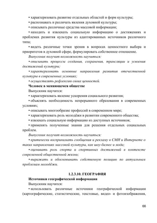 • характеризовать развитие отдельных областей и форм культуры;
• распознавать и различать явления духовной культуры;
• описывать различные средства массовой информации;
• находить и извлекать социальную информацию о достижениях и
проблемах развития культуры из адаптированных источников различного
типа;
• видеть различные точки зрения в вопросах ценностного выбора и
приоритетов в духовной сфере, формулировать собственное отношение.
Выпускник получит возможность научиться:
• описывать процессы создания, сохранения, трансляции и усвоения
достижений культуры;
• характеризовать основные направления развития отечественной
культуры в современных условиях;
• осуществлять рефлексию своих ценностей.
Человек в меняющемся обществе
Выпускник научится:
• характеризовать явление ускорения социального развития;
• объяснять необходимость непрерывного образования в современных
условиях;
• описывать многообразие профессий в современном мире;
• характеризовать роль молодёжи в развитии современного общества;
• извлекать социальную информацию из доступных источников;
• применять полученные знания для решения отдельных социальных
проблем.
Выпускник получит возможность научиться:
• критически воспринимать сообщения и рекламу в СМИ и Интернете о
таких направлениях массовой культуры, как шоу-бизнес и мода;
• оценивать роль спорта и спортивных достижений в контексте
современной общественной жизни;
• выражать и обосновывать собственную позицию по актуальным
проблемам молодёжи.
1.2.3.10. ГЕОГРАФИЯ
Источники географической информации
Выпускник научится:
• использовать различные источники географической информации
(картографические, статистические, текстовые, видео- и фотоизображения,
66
 