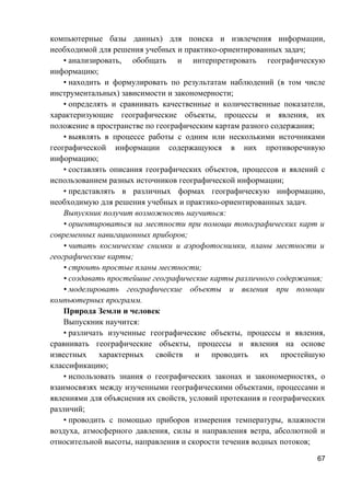 компьютерные базы данных) для поиска и извлечения информации,
необходимой для решения учебных и практико-ориентированных задач;
• анализировать, обобщать и интерпретировать географическую
информацию;
• находить и формулировать по результатам наблюдений (в том числе
инструментальных) зависимости и закономерности;
• определять и сравнивать качественные и количественные показатели,
характеризующие географические объекты, процессы и явления, их
положение в пространстве по географическим картам разного содержания;
• выявлять в процессе работы с одним или несколькими источниками
географической информации содержащуюся в них противоречивую
информацию;
• составлять описания географических объектов, процессов и явлений с
использованием разных источников географической информации;
• представлять в различных формах географическую информацию,
необходимую для решения учебных и практико-ориентированных задач.
Выпускник получит возможность научиться:
• ориентироваться на местности при помощи топографических карт и
современных навигационных приборов;
• читать космические снимки и аэрофотоснимки, планы местности и
географические карты;
• строить простые планы местности;
• создавать простейшие географические карты различного содержания;
• моделировать географические объекты и явления при помощи
компьютерных программ.
Природа Земли и человек
Выпускник научится:
• различать изученные географические объекты, процессы и явления,
сравнивать географические объекты, процессы и явления на основе
известных характерных свойств и проводить их простейшую
классификацию;
• использовать знания о географических законах и закономерностях, о
взаимосвязях между изученными географическими объектами, процессами и
явлениями для объяснения их свойств, условий протекания и географических
различий;
• проводить с помощью приборов измерения температуры, влажности
воздуха, атмосферного давления, силы и направления ветра, абсолютной и
относительной высоты, направления и скорости течения водных потоков;
67
 
