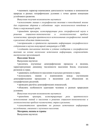 • оценивать характер взаимосвязи деятельности человека и компонентов
природы в разных географических условиях с точки зрения концепции
устойчивого развития.
Выпускник получит возможность научиться:
• использовать знания о географических явлениях в повседневной жизни
для сохранения здоровья и соблюдения норм экологического поведения в
быту и окружающей среде;
• приводить примеры, иллюстрирующие роль географической науки в
решении социально-экономических и геоэкологических проблем
человечества; примеры практического использования географических знаний
в различных областях деятельности;
• воспринимать и критически оценивать информацию географического
содержания в научно-популярной литературе и СМИ;
• создавать письменные тексты и устные сообщения о географических
явлениях на основе нескольких источников информации, сопровождать
выступление презентацией.
Население Земли
Выпускник научится:
• различать изученные демографические процессы и явления,
характеризующие динамику численности населения Земли, отдельных
регионов и стран;
• сравнивать особенности населения отдельных регионов и стран;
• использовать знания о взаимосвязях между изученными
демографическими процессами и явлениями для объяснения их
географических различий;
• проводить расчёты демографических показателей;
• объяснять особенности адаптации человека к разным природным
условиям.
Выпускник получит возможность научиться:
• приводить примеры, иллюстрирующие роль практического
использования знаний о населении в решении социально-экономических и
геоэкологических проблем человечества, стран и регионов;
• самостоятельно проводить по разным источникам информации
исследование, связанное с изучением населения.
Материки, океаны и страны
Выпускник научится:
68
 