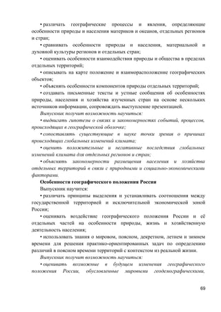 • различать географические процессы и явления, определяющие
особенности природы и населения материков и океанов, отдельных регионов
и стран;
• сравнивать особенности природы и населения, материальной и
духовной культуры регионов и отдельных стран;
• оценивать особенности взаимодействия природы и общества в пределах
отдельных территорий;
• описывать на карте положение и взаиморасположение географических
объектов;
• объяснять особенности компонентов природы отдельных территорий;
• создавать письменные тексты и устные сообщения об особенностях
природы, населения и хозяйства изученных стран на основе нескольких
источников информации, сопровождать выступление презентацией.
Выпускник получит возможность научиться:
• выдвигать гипотезы о связях и закономерностях событий, процессов,
происходящих в географической оболочке;
• сопоставлять существующие в науке точки зрения о причинах
происходящих глобальных изменений климата;
• оценить положительные и негативные последствия глобальных
изменений климата для отдельных регионов и стран;
• объяснять закономерности размещения населения и хозяйства
отдельных территорий в связи с природными и социально-экономическими
факторами.
Особенности географического положения России
Выпускник научится:
• различать принципы выделения и устанавливать соотношения между
государственной территорией и исключительной экономической зоной
России;
• оценивать воздействие географического положения России и её
отдельных частей на особенности природы, жизнь и хозяйственную
деятельность населения;
• использовать знания о мировом, поясном, декретном, летнем и зимнем
времени для решения практико-ориентированных задач по определению
различий в поясном времени территорий с контекстом из реальной жизни.
Выпускник получит возможность научиться:
• оценивать возможные в будущем изменения географического
положения России, обусловленные мировыми геодемографическими,
69
 