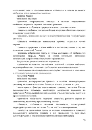 геополитическими и геоэкономическими процессами, а также развитием
глобальной коммуникационной системы.
Природа России
Выпускник научится:
• различать географические процессы и явления, определяющие
особенности природы страны и отдельных регионов;
• сравнивать особенности природы отдельных регионов страны;
• оценивать особенности взаимодействия природы и общества в пределах
отдельных территорий;
• описывать положение на карте и взаиморасположение географических
объектов;
• объяснять особенности компонентов природы отдельных частей
страны;
• оценивать природные условия и обеспеченность природными ресурсами
отдельных территорий России;
• создавать собственные тексты и устные сообщения об особенностях
компонентов природы России на основе нескольких источников
информации, сопровождать выступление презентацией.
Выпускник получит возможность научиться:
• оценивать возможные последствия изменений климата отдельных
территорий страны, связанных с глобальными изменениями климата;
• делать прогнозы трансформации географических систем и комплексов
в результате изменения их компонентов.
Население России
Выпускник научится:
• различать демографические процессы и явления, характеризующие
динамику численности населения России, отдельных регионов и стран;
• анализировать факторы, определяющие динамику населения России,
половозрастную структуру, особенности размещения населения по
территории России, географические различия в уровне занятости, качестве и
уровне жизни населения;
• сравнивать особенности населения отдельных регионов страны по
этническому, языковому и религиозному составу;
• объяснять особенности динамики численности, половозрастной
структуры и размещения населения России и её отдельных регионов;
• находить и распознавать ответы на вопросы, возникающие в ситуациях
повседневного характера, узнавать в них проявление тех или иных
демографических и социальных процессов или закономерностей;
70
 