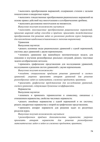 • выполнять преобразования выражений, содержащих степени с целыми
показателями и квадратные корни;
• выполнять тождественные преобразования рациональных выражений на
основе правил действий над многочленами и алгебраическими дробями;
• выполнять разложение многочленов на множители.
Выпускник получит возможность научиться:
• выполнять многошаговые преобразования рациональных выражений,
применяя широкий набор способов и приёмов; применять тождественные
преобразования для решения задач из различных разделов курса (например,
для нахождения наибольшего/наименьшего значения выражения).
Уравнения
Выпускник научится:
• решать основные виды рациональных уравнений с одной переменной,
системы двух уравнений с двумя переменными;
• понимать уравнение как важнейшую математическую модель для
описания и изучения разнообразных реальных ситуаций, решать текстовые
задачи алгебраическим методом;
• применять графические представления для исследования уравнений,
исследования и решения систем уравнений с двумя переменными.
Выпускник получит возможность:
• овладеть специальными приёмами решения уравнений и систем
уравнений; уверенно применять аппарат уравнений для решения
разнообразных задач из математики, смежных предметов, практики;
• применять графические представления для исследования уравнений,
систем уравнений, содержащих буквенные коэффициенты.
Неравенства
Выпускник научится:
• понимать и применять терминологию и символику, связанные с
отношением неравенства, свойства числовых неравенств;
• решать линейные неравенства с одной переменной и их системы;
решать квадратные неравенства с опорой на графические представления;
• применять аппарат неравенств для решения задач из различных
разделов курса.
Выпускник получит возможность научиться:
• разнообразным приёмам доказательства неравенств; уверенно
применять аппарат неравенств для решения разнообразных
математических задач и задач из смежных предметов, практики;
74
 
