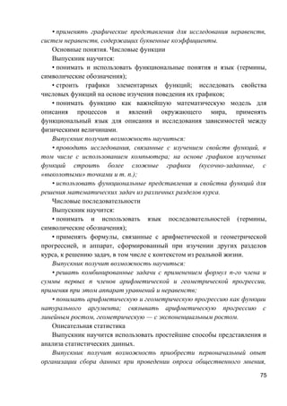 • применять графические представления для исследования неравенств,
систем неравенств, содержащих буквенные коэффициенты.
Основные понятия. Числовые функции
Выпускник научится:
• понимать и использовать функциональные понятия и язык (термины,
символические обозначения);
• строить графики элементарных функций; исследовать свойства
числовых функций на основе изучения поведения их графиков;
• понимать функцию как важнейшую математическую модель для
описания процессов и явлений окружающего мира, применять
функциональный язык для описания и исследования зависимостей между
физическими величинами.
Выпускник получит возможность научиться:
• проводить исследования, связанные с изучением свойств функций, в
том числе с использованием компьютера; на основе графиков изученных
функций строить более сложные графики (кусочно-заданные, с
«выколотыми» точками и т. п.);
• использовать функциональные представления и свойства функций для
решения математических задач из различных разделов курса.
Числовые последовательности
Выпускник научится:
• понимать и использовать язык последовательностей (термины,
символические обозначения);
• применять формулы, связанные с арифметической и геометрической
прогрессией, и аппарат, сформированный при изучении других разделов
курса, к решению задач, в том числе с контекстом из реальной жизни.
Выпускник получит возможность научиться:
• решать комбинированные задачи с применением формул n-го члена и
суммы первых n членов арифметической и геометрической прогрессии,
применяя при этом аппарат уравнений и неравенств;
• понимать арифметическую и геометрическую прогрессию как функции
натурального аргумента; связывать арифметическую прогрессию с
линейным ростом, геометрическую — с экспоненциальным ростом.
Описательная статистика
Выпускник научится использовать простейшие способы представления и
анализа статистических данных.
Выпускник получит возможность приобрести первоначальный опыт
организации сбора данных при проведении опроса общественного мнения,
75
 