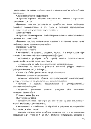 осуществлять их анализ, представлять результаты опроса в виде таблицы,
диаграммы.
Случайные события и вероятность
Выпускник научится находить относительную частоту и вероятность
случайного события.
Выпускник получит возможность приобрести опыт проведения
случайных экспериментов, в том числе с помощью компьютерного
моделирования, интерпретации их результатов.
Комбинаторика
Выпускник научится решать комбинаторные задачи на нахождение числа
объектов или комбинаций.
Выпускник получит возможность научиться некоторым специальным
приёмам решения комбинаторных задач.
Наглядная геометрия
Выпускник научится:
• распознавать на чертежах, рисунках, моделях и в окружающем мире
плоские и пространственные геометрические фигуры;
• распознавать развёртки куба, прямоугольного параллелепипеда,
правильной пирамиды, цилиндра и конуса;
• строить развёртки куба и прямоугольного параллелепипеда;
• определять по линейным размерам развёртки фигуры линейные
размеры самой фигуры, и наоборот;
• вычислять объём прямоугольного параллелепипеда.
Выпускник получит возможность:
• научиться вычислять объёмы пространственных геометрических
фигур, составленных из прямоугольных параллелепипедов;
• углубить и развить представления о пространственных
геометрических фигурах;
• научиться применять понятие развёртки для выполнения
практических расчётов.
Геометрические фигуры
Выпускник научится:
• пользоваться языком геометрии для описания предметов окружающего
мира и их взаимного расположения;
• распознавать и изображать на чертежах и рисунках геометрические
фигуры и их конфигурации;
• находить значения длин линейных элементов фигур и их отношения,
градусную меру углов от 0 до 180°, применяя определения, свойства и
76
 