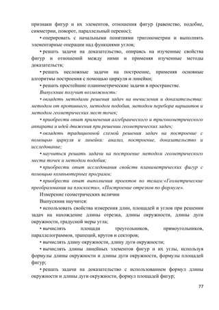 признаки фигур и их элементов, отношения фигур (равенство, подобие,
симметрии, поворот, параллельный перенос);
• оперировать с начальными понятиями тригонометрии и выполнять
элементарные операции над функциями углов;
• решать задачи на доказательство, опираясь на изученные свойства
фигур и отношений между ними и применяя изученные методы
доказательств;
• решать несложные задачи на построение, применяя основные
алгоритмы построения с помощью циркуля и линейки;
• решать простейшие планиметрические задачи в пространстве.
Выпускник получит возможность:
• овладеть методами решения задач на вычисления и доказательства:
методом от противного, методом подобия, методом перебора вариантов и
методом геометрических мест точек;
• приобрести опыт применения алгебраического и тригонометрического
аппарата и идей движения при решении геометрических задач;
• овладеть традиционной схемой решения задач на построение с
помощью циркуля и линейки: анализ, построение, доказательство и
исследование;
• научиться решать задачи на построение методом геометрического
места точек и методом подобия;
• приобрести опыт исследования свойств планиметрических фигур с
помощью компьютерных программ;
• приобрести опыт выполнения проектов по темам:«Геометрические
преобразования на плоскости», «Построение отрезков по формуле».
Измерение геометрических величин
Выпускник научится:
• использовать свойства измерения длин, площадей и углов при решении
задач на нахождение длины отрезка, длины окружности, длины дуги
окружности, градусной меры угла;
• вычислять площади треугольников, прямоугольников,
параллелограммов, трапеций, кругов и секторов;
• вычислять длину окружности, длину дуги окружности;
• вычислять длины линейных элементов фигур и их углы, используя
формулы длины окружности и длины дуги окружности, формулы площадей
фигур;
• решать задачи на доказательство с использованием формул длины
окружности и длины дуги окружности, формул площадей фигур;
77
 