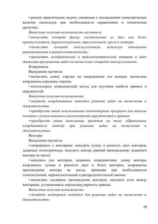 • решать практические задачи, связанные с нахождением геометрических
величин (используя при необходимости справочники и технические
средства).
Выпускник получит возможность научиться:
• вычислять площади фигур, составленных из двух или более
прямоугольников, параллелограммов, треугольников, круга и сектора;
• вычислять площади многоугольников, используя отношения
равновеликости и равносоставленности;
• применять алгебраический и тригонометрический аппарат и идеи
движения при решении задач на вычисление площадей многоугольников.
Координаты
Выпускник научится:
• вычислять длину отрезка по координатам его концов; вычислять
координаты середины отрезка;
• использовать координатный метод для изучения свойств прямых и
окружностей.
Выпускник получит возможность:
• овладеть координатным методом решения задач на вычисления и
доказательства;
• приобрести опыт использования компьютерных программ для анализа
частных случаев взаимного расположения окружностей и прямых;
• приобрести опыт выполнения проектов на тему «Применение
координатного метода при решении задач на вычисления и
доказательства».
Векторы
Выпускник научится:
• оперировать с векторами: находить сумму и разность двух векторов,
заданных геометрически, находить вектор, равный произведению заданного
вектора на число;
• находить для векторов, заданных координатами: длину вектора,
координаты суммы и разности двух и более векторов, координаты
произведения вектора на число, применяя при необходимости
сочетательный, переместительный и распределительный законы;
• вычислять скалярное произведение векторов, находить угол между
векторами, устанавливать перпендикулярность прямых.
Выпускник получит возможность:
• овладеть векторным методом для решения задач на вычисления и
доказательства;
78
 