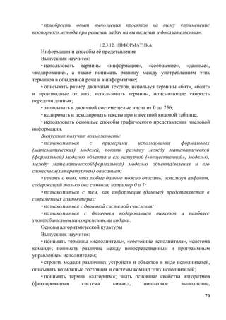 • приобрести опыт выполнения проектов на тему «применение
векторного метода при решении задач на вычисления и доказательства».
1.2.3.12. ИНФОРМАТИКА
Информация и способы её представления
Выпускник научится:
• использовать термины «информация», «сообщение», «данные»,
«кодирование», а также понимать разницу между употреблением этих
терминов в обыденной речи и в информатике;
• описывать размер двоичных текстов, используя термины «бит», «байт»
и производные от них; использовать термины, описывающие скорость
передачи данных;
• записывать в двоичной системе целые числа от 0 до 256;
• кодировать и декодировать тексты при известной кодовой таблице;
• использовать основные способы графического представления числовой
информации.
Выпускник получит возможность:
• познакомиться с примерами использования формальных
(математических) моделей, понять разницу между математической
(формальной) моделью объекта и его натурной («вещественной») моделью,
между математической(формальной) моделью объекта/явления и его
словесным(литературным) описанием;
• узнать о том, что любые данные можно описать, используя алфавит,
содержащий только два символа, например 0 и 1;
• познакомиться с тем, как информация (данные) представляется в
современных компьютерах;
• познакомиться с двоичной системой счисления;
• познакомиться с двоичным кодированием текстов и наиболее
употребительными современными кодами.
Основы алгоритмической культуры
Выпускник научится:
• понимать термины «исполнитель», «состояние исполнителя», «система
команд»; понимать различие между непосредственным и программным
управлением исполнителем;
• строить модели различных устройств и объектов в виде исполнителей,
описывать возможные состояния и системы команд этих исполнителей;
• понимать термин «алгоритм»; знать основные свойства алгоритмов
(фиксированная система команд, пошаговое выполнение,
79
 