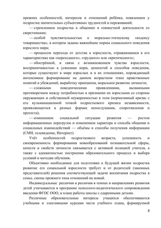 прежних особенностей, интересов и отношений ребёнка, появлением у
подростка значительных субъективных трудностей и переживаний;
— стремлением подростка к общению и совместной деятельности со
сверстниками;
— особой чувствительностью к морально-этическому «кодексу
товарищества», в котором заданы важнейшие нормы социального поведения
взрослого мира;
— процессом перехода от детства к взрослости, отражающимся в его
характеристике как «переходного», «трудного» или «критического»;
— обострённой, в связи с возникновением чувства взрослости,
восприимчивостью к усвоению норм, ценностей и способов поведения,
которые существуют в мире взрослых и в их отношениях, порождающей
интенсивное формирование на данном возрастном этапе нравственных
понятий и убеждений, выработку принципов, моральное развитие личности;
— сложными поведенческими проявлениями, вызванными
противоречием между потребностью в признании их взрослыми со стороны
окружающих и собственной неуверенностью в этом (нормативный кризис с
его кульминационной точкой подросткового кризиса независимости,
проявляющегося в разных формах непослушания, сопротивления и
протеста);
— изменением социальной ситуации развития — ростом
информационных перегрузок и изменением характера и способа общения и
социальных взаимодействий — объёмы и способы получения информации
(СМИ, телевидение, Интернет).
Учёт особенностей подросткового возраста, успешность и
своевременность формирования новообразований познавательной сферы,
качеств и свойств личности связывается с активной позицией учителя, а
также с адекватностью построения образовательного процесса и выбора
условий и методик обучения.
Объективно необходимое для подготовки к будущей жизни подростка
развитие его социальной взрослости требует и от родителей (законных
представителей) решения соответствующей задачи воспитания подростка в
семье, смены прежнего типа отношений на новый.
Индивидуальные различия и различия в темпах и направлениях развития
детей учитываются в программе психолого-педагогического сопровождения
введения ФГОС ООО, в плане работы школы с одаренными детьми.
Различные образовательные интересы учащихся обеспечиваются
учебными и элективными курсами части учебного плана, формируемой
8
 