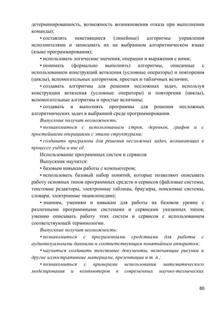 детерминированность, возможность возникновения отказа при выполнении
команды);
• составлять неветвящиеся (линейные) алгоритмы управления
исполнителями и записывать их на выбранном алгоритмическом языке
(языке программирования);
• использовать логические значения, операции и выражения с ними;
• понимать (формально выполнять) алгоритмы, описанные с
использованием конструкций ветвления (условные операторы) и повторения
(циклы), вспомогательных алгоритмов, простых и табличных величин;
• создавать алгоритмы для решения несложных задач, используя
конструкции ветвления (условные операторы) и повторения (циклы),
вспомогательные алгоритмы и простые величины;
• создавать и выполнять программы для решения несложных
алгоритмических задач в выбранной среде программирования.
Выпускник получит возможность:
• познакомиться с использованием строк, деревьев, графов и с
простейшими операциями с этими структурами;
• создавать программы для решения несложных задач, возникающих в
процессе учёбы и вне её.
Использование программных систем и сервисов
Выпускник научится:
• базовым навыкам работы с компьютером;
• использовать базовый набор понятий, которые позволяют описывать
работу основных типов программных средств и сервисов (файловые системы,
текстовые редакторы, электронные таблицы, браузеры, поисковые системы,
словари, электронные энциклопедии);
• знаниям, умениям и навыкам для работы на базовом уровне с
различными программными системами и сервисами указанных типов;
умению описывать работу этих систем и сервисов с использованием
соответствующей терминологии.
Выпускник получит возможность:
• познакомиться с программными средствами для работы с
аудиовизуальными данными и соответствующим понятийным аппаратом;
• научиться создавать текстовые документы, включающие рисунки и
другие иллюстративные материалы, презентации и т. п.;
• познакомиться с примерами использования математического
моделирования и компьютеров в современных научно-технических
80
 