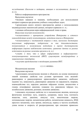 исследованиях (биология и медицина, авиация и космонавтика, физика и
т. д.).
Работа в информационном пространстве
Выпускник научится:
• базовым навыкам и знаниям, необходимым для использования
интернет-сервисов при решении учебных и внеучебных задач;
• организации своего личного пространства данных с использованием
индивидуальных накопителей данных, интернет-сервисов и т. п.;
• основам соблюдения норм информационной этики и права.
Выпускник получит возможность:
• познакомиться с принципами устройства Интернета и сетевого
взаимодействия между компьютерами, методами поиска в Интернете;
• познакомиться с постановкой вопроса о том, насколько достоверна
полученная информация, подкреплена ли она доказательствами;
познакомиться с возможными подходами к оценке достоверности
информации (оценка надёжности источника, сравнение данных из разных
источников ив разные моменты времени и т. п.);
• узнать о том, что в сфере информатики и информационно-
коммуникационных технологий (ИКТ) существуют международные и
национальные стандарты;
• получить представление о тенденциях развития ИКТ.
1.2.3.13. ФИЗИКА
Механические явления
Выпускник научится:
• распознавать механические явления и объяснять на основе имеющихся
знаний основные свойства или условия протекания этих явлений:
равномерное и равноускоренное прямолинейное движение, свободное
падение тел, невесомость, равномерное движение по окружности, инерция,
взаимодействие тел, передача давления твёрдыми телами, жидкостями и
газами, атмосферное давление, плавание тел, равновесие твёрдых тел,
колебательное движение, резонанс, волновое движение;
• описывать изученные свойства тел и механические явления, используя
физические величины: путь, скорость, ускорение, масса тела, плотность
вещества, сила, давление, импульс тела, кинетическая энергия,
потенциальная энергия, механическая работа, механическая мощность, КПД
простого механизма, сила трения, амплитуда, период и частота колебаний,
длина волны и скорость её распространения; при описании правильно
81
 