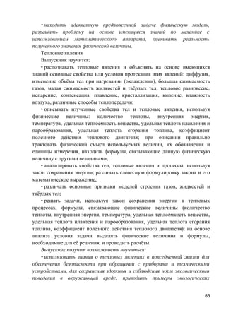 • находить адекватную предложенной задаче физическую модель,
разрешать проблему на основе имеющихся знаний по механике с
использованием математического аппарата, оценивать реальность
полученного значения физической величины.
Тепловые явления
Выпускник научится:
• распознавать тепловые явления и объяснять на основе имеющихся
знаний основные свойства или условия протекания этих явлений: диффузия,
изменение объёма тел при нагревании (охлаждении), большая сжимаемость
газов, малая сжимаемость жидкостей и твёрдых тел; тепловое равновесие,
испарение, конденсация, плавление, кристаллизация, кипение, влажность
воздуха, различные способы теплопередачи;
• описывать изученные свойства тел и тепловые явления, используя
физические величины: количество теплоты, внутренняя энергия,
температура, удельная теплоёмкость вещества, удельная теплота плавления и
парообразования, удельная теплота сгорания топлива, коэффициент
полезного действия теплового двигателя; при описании правильно
трактовать физический смысл используемых величин, их обозначения и
единицы измерения, находить формулы, связывающие данную физическую
величину с другими величинами;
• анализировать свойства тел, тепловые явления и процессы, используя
закон сохранения энергии; различать словесную формулировку закона и его
математическое выражение;
• различать основные признаки моделей строения газов, жидкостей и
твёрдых тел;
• решать задачи, используя закон сохранения энергии в тепловых
процессах, формулы, связывающие физические величины (количество
теплоты, внутренняя энергия, температура, удельная теплоёмкость вещества,
удельная теплота плавления и парообразования, удельная теплота сгорания
топлива, коэффициент полезного действия теплового двигателя): на основе
анализа условия задачи выделять физические величины и формулы,
необходимые для её решения, и проводить расчёты.
Выпускник получит возможность научиться:
• использовать знания о тепловых явлениях в повседневной жизни для
обеспечения безопасности при обращении с приборами и техническими
устройствами, для сохранения здоровья и соблюдения норм экологического
поведения в окружающей среде; приводить примеры экологических
83
 