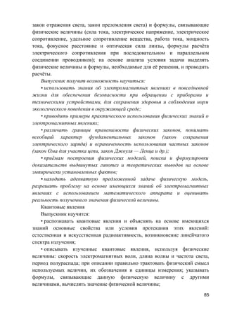 закон отражения света, закон преломления света) и формулы, связывающие
физические величины (сила тока, электрическое напряжение, электрическое
сопротивление, удельное сопротивление вещества, работа тока, мощность
тока, фокусное расстояние и оптическая сила линзы, формулы расчёта
электрического сопротивления при последовательном и параллельном
соединении проводников); на основе анализа условия задачи выделять
физические величины и формулы, необходимые для её решения, и проводить
расчёты.
Выпускник получит возможность научиться:
• использовать знания об электромагнитных явлениях в повседневной
жизни для обеспечения безопасности при обращении с приборами и
техническими устройствами, для сохранения здоровья и соблюдения норм
экологического поведения в окружающей среде;
• приводить примеры практического использования физических знаний о
электромагнитных явлениях;
• различать границы применимости физических законов, понимать
всеобщий характер фундаментальных законов (закон сохранения
электрического заряда) и ограниченность использования частных законов
(закон Ома для участка цепи, закон Джоуля — Ленца и др.);
• приёмам построения физических моделей, поиска и формулировки
доказательств выдвинутых гипотез и теоретических выводов на основе
эмпирически установленных фактов;
• находить адекватную предложенной задаче физическую модель,
разрешать проблему на основе имеющихся знаний об электромагнитных
явлениях с использованием математического аппарата и оценивать
реальность полученного значения физической величины.
Квантовые явления
Выпускник научится:
• распознавать квантовые явления и объяснять на основе имеющихся
знаний основные свойства или условия протекания этих явлений:
естественная и искусственная радиоактивность, возникновение линейчатого
спектра излучения;
• описывать изученные квантовые явления, используя физические
величины: скорость электромагнитных волн, длина волны и частота света,
период полураспада; при описании правильно трактовать физический смысл
используемых величин, их обозначения и единицы измерения; указывать
формулы, связывающие данную физическую величину с другими
величинами, вычислять значение физической величины;
85
 