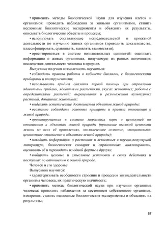 • применять методы биологической науки для изучения клеток и
организмов: проводить наблюдения за живыми организмами, ставить
несложные биологические эксперименты и объяснять их результаты,
описывать биологические объекты и процессы;
• использовать составляющие исследовательской и проектной
деятельности по изучению живых организмов (приводить доказательства,
классифицировать, сравнивать, выявлять взаимосвязи);
• ориентироваться в системе познавательных ценностей: оценивать
информацию о живых организмах, получаемую из разных источников;
последствия деятельности человека в природе.
Выпускник получит возможность научиться:
• соблюдать правила работы в кабинете биологии, с биологическими
приборами и инструментами;
• использовать приёмы оказания первой помощи при отравлении
ядовитыми грибами, ядовитыми растениями, укусах животных; работы с
определителями растений; выращивания и размножения культурных
растений, домашних животных;
• выделять эстетические достоинства объектов живой природы;
• осознанно соблюдать основные принципы и правила отношения к
живой природе;
• ориентироваться в системе моральных норм и ценностей по
отношению к объектам живой природы (признание высокой ценности
жизни во всех её проявлениях, экологическое сознание, эмоционально-
ценностное отношение к объектам живой природы);
• находить информацию о растениях и животных в научно-популярной
литературе, биологических словарях и справочниках, анализировать,
оценивать её и переводить из одной формы в другую;
• выбирать целевые и смысловые установки в своих действиях и
поступках по отношению к живой природе.
Человек и его здоровье
Выпускник научится:
• характеризовать особенности строения и процессов жизнедеятельности
организма человека, их практическую значимость;
• применять методы биологической науки при изучении организма
человека: проводить наблюдения за состоянием собственного организма,
измерения, ставить несложные биологические эксперименты и объяснять их
результаты;
87
 