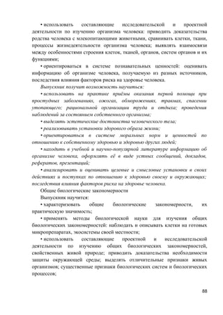 • использовать составляющие исследовательской и проектной
деятельности по изучению организма человека: приводить доказательства
родства человека с млекопитающими животными, сравнивать клетки, ткани,
процессы жизнедеятельности организма человека; выявлять взаимосвязи
между особенностями строения клеток, тканей, органов, систем органов и их
функциями;
• ориентироваться в системе познавательных ценностей: оценивать
информацию об организме человека, получаемую из разных источников,
последствия влияния факторов риска на здоровье человека.
Выпускник получит возможность научиться:
• использовать на практике приёмы оказания первой помощи при
простудных заболеваниях, ожогах, обморожениях, травмах, спасении
утопающего; рациональной организации труда и отдыха; проведения
наблюдений за состоянием собственного организма;
• выделять эстетические достоинства человеческого тела;
• реализовывать установки здорового образа жизни;
• ориентироваться в системе моральных норм и ценностей по
отношению к собственному здоровью и здоровью других людей;
• находить в учебной и научно-популярной литературе информацию об
организме человека, оформлять её в виде устных сообщений, докладов,
рефератов, презентаций;
• анализировать и оценивать целевые и смысловые установки в своих
действиях и поступках по отношению к здоровью своему и окружающих;
последствия влияния факторов риска на здоровье человека.
Общие биологические закономерности
Выпускник научится:
• характеризовать общие биологические закономерности, их
практическую значимость;
• применять методы биологической науки для изучения общих
биологических закономерностей: наблюдать и описывать клетки на готовых
микропрепаратах, экосистемы своей местности;
• использовать составляющие проектной и исследовательской
деятельности по изучению общих биологических закономерностей,
свойственных живой природе; приводить доказательства необходимости
защиты окружающей среды; выделять отличительные признаки живых
организмов; существенные признаки биологических систем и биологических
процессов;
88
 